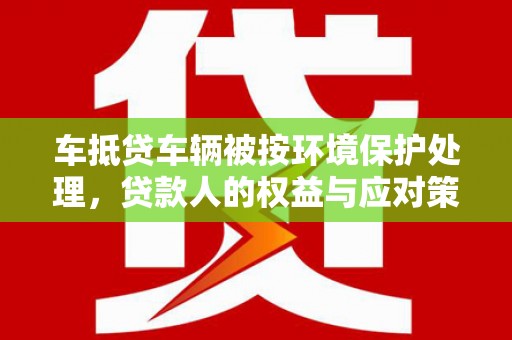 清河车抵贷车辆被按环境保护处理，贷款人的权益与应对策略