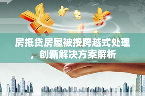 巩义房抵贷房屋被按跨越式处理，创新解决方案解析