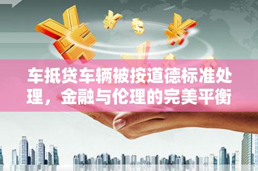 临颍车抵贷车辆被按道德标准处理，金融与伦理的完美平衡