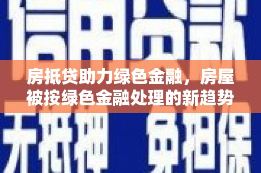 顺平房抵贷助力绿色金融,房屋被按绿色金融处理的新趋势 顺平房抵贷助力绿色金融,房屋被按绿色金融处理的新趋势