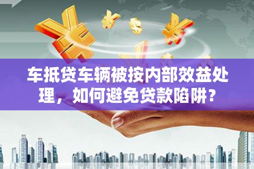 博野车抵贷车辆被按内部效益处理，如何避免贷款陷阱？
