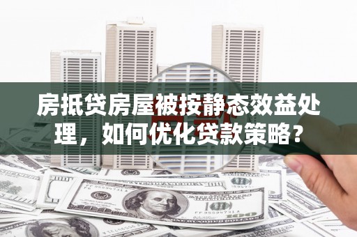 崇信房抵贷房屋被按静态效益处理，如何优化贷款策略？
