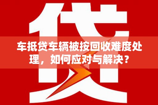 江川车抵贷车辆被按回收难度处理，如何应对与解决？