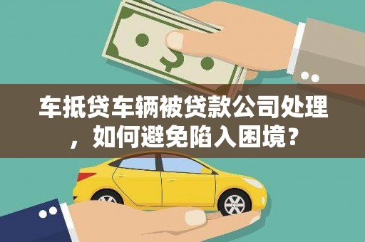 开封车抵贷车辆被贷款公司处理，如何避免陷入困境？