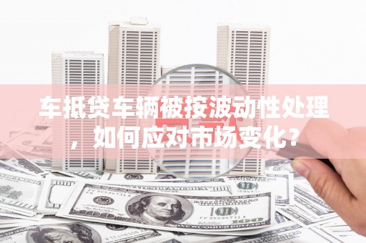 武强车抵贷车辆被按波动性处理，如何应对市场变化？